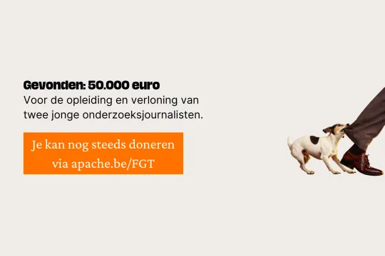 Gevonden: 50.000 euro Voor de opleiding en verloning van twee jonge onderzoeksjournalisten. Omdat de democratie wordt aangevallen en meer waakhonden nodig heeft. Je kan nog steeds doneren via apache.be/FGT
